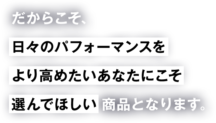 だからこそ、 日々のパフォーマンスを より高めたいあなたにこそ 選んでほしい商品となります。