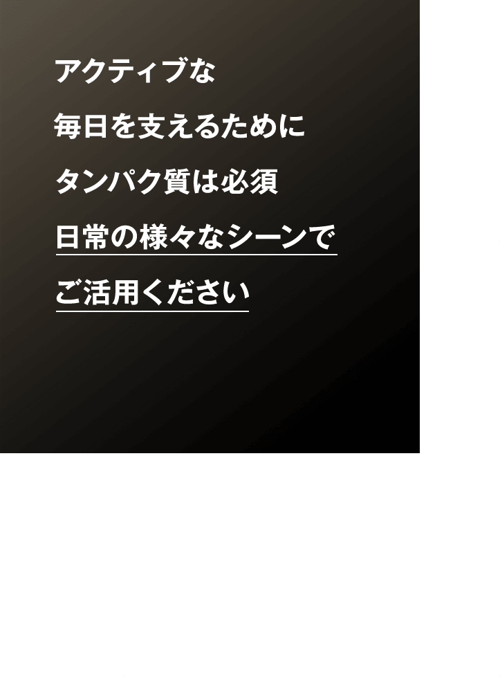 アクティブな 毎日を支えるために タンパク質は必須 日常の様々なシーンで ご活用ください