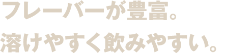 フレーバーが豊富。しかも、 溶けやすく飲みやすい。